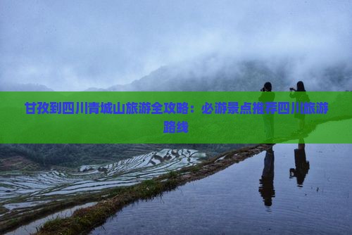 甘孜到四川青城山旅游全攻略：必游景点推荐四川旅游路线