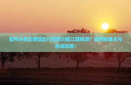 如何从枣庄便捷出行至四川都江堰畅游？旅游新痛点与热词攻略！