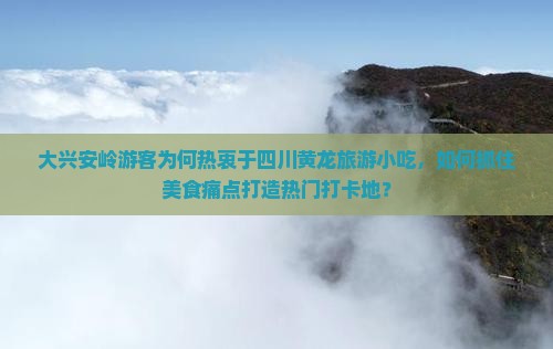 大兴安岭游客为何热衷于四川黄龙旅游小吃，如何抓住美食痛点打造热门打卡地？