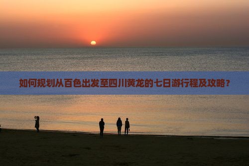 如何规划从百色出发至四川黄龙的七日游行程及攻略？