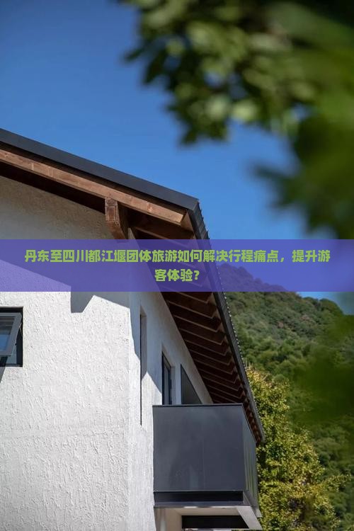 丹东至四川都江堰团体旅游如何解决行程痛点，提升游客体验？