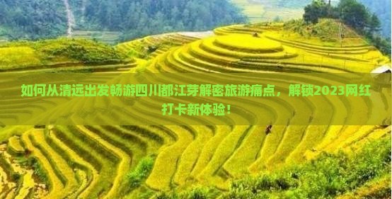 如何从清远出发畅游四川都江芽解密旅游痛点，解锁2023网红打卡新体验！