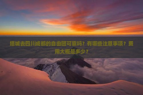 塔城去四川成都的自由团可靠吗？有哪些注意事项？费用大概是多少？