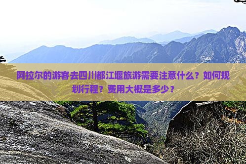 阿拉尔的游客去四川都江堰旅游需要注意什么？如何规划行程？费用大概是多少？