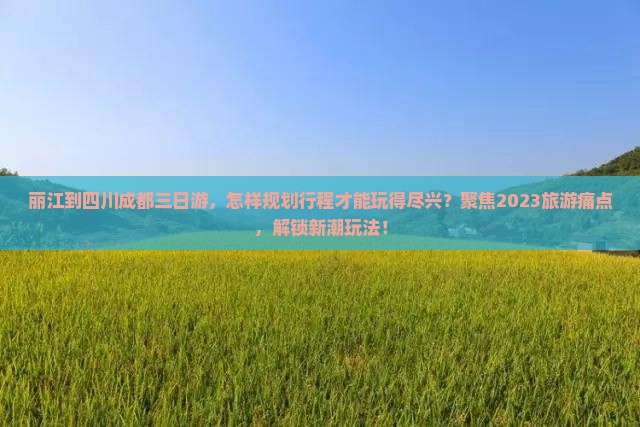 丽江到四川成都三日游，怎样规划行程才能玩得尽兴？聚焦2023旅游痛点，解锁新潮玩法！