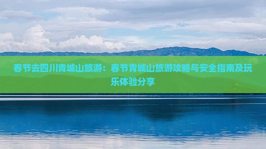 春节去四川青城山旅游：春节青城山旅游攻略与安全指南及玩乐体验分享