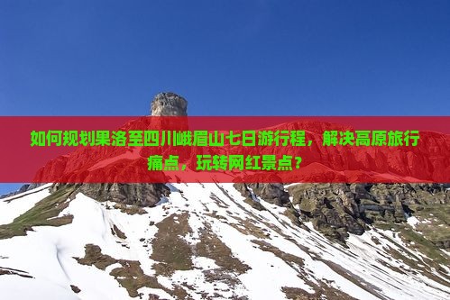 如何规划果洛至四川峨眉山七日游行程，解决高原旅行痛点，玩转网红景点？