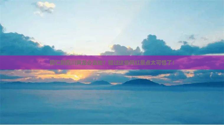 铜仁到四川黄龙必去地？错过这些网红景点太可惜了！