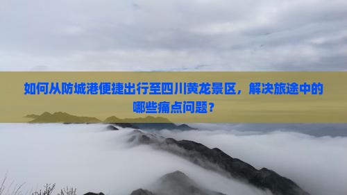 如何从防城港便捷出行至四川黄龙景区，解决旅途中的哪些痛点问题？