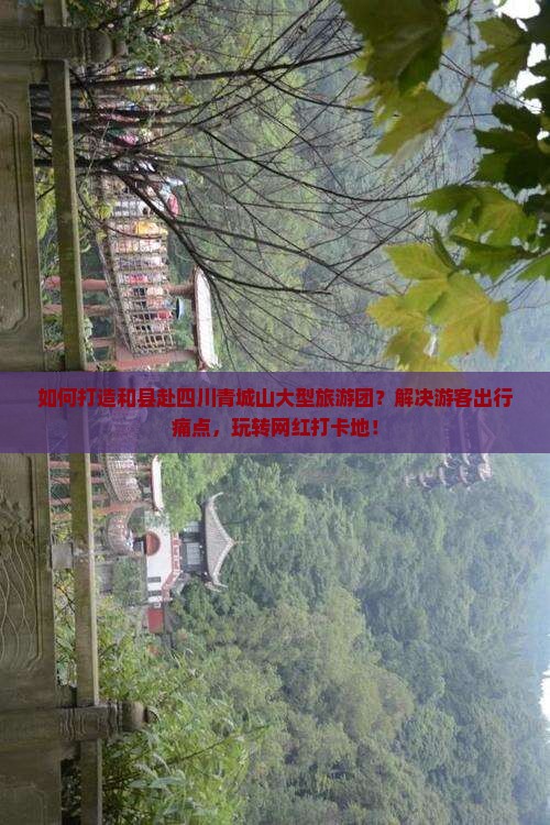 如何打造和县赴四川青城山大型旅游团？解决游客出行痛点，玩转网红打卡地！