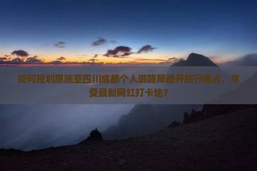 如何规划恩施至四川成都个人游路犀避开旅行痛点，享受最新网红打卡地？