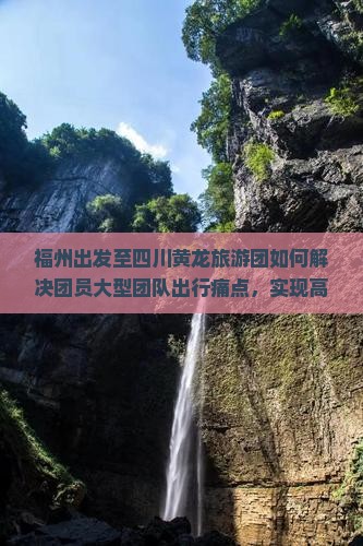 福州出发至四川黄龙旅游团如何解决团员大型团队出行痛点，实现高品质游览体验？
