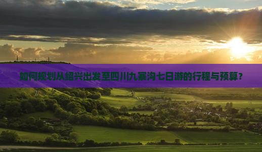 如何规划从绍兴出发至四川九寨沟七日游的行程与预算？