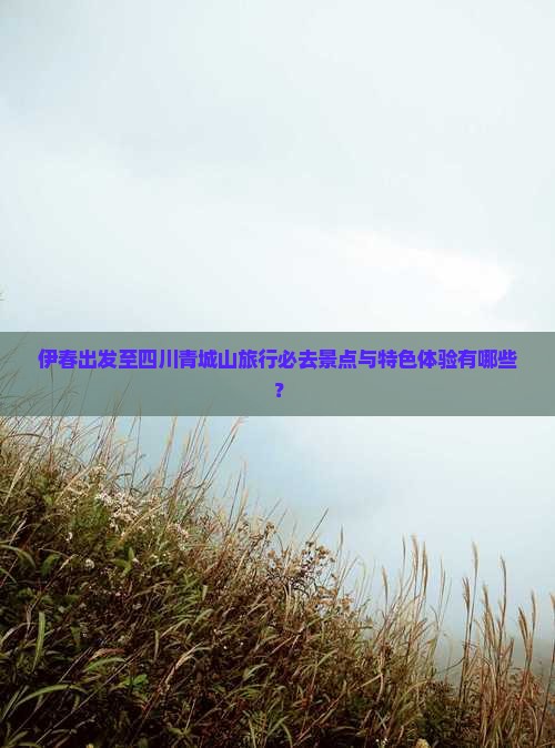 伊春出发至四川青城山旅行必去景点与特色体验有哪些？