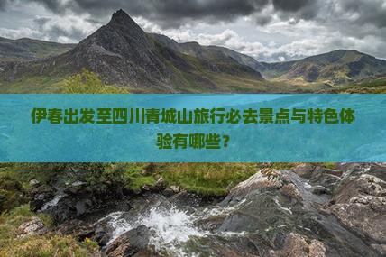 伊春出发至四川青城山旅行必去景点与特色体验有哪些？