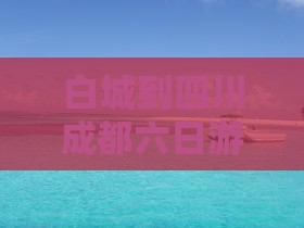 白城到四川成都六日游费用、路线及里程详解