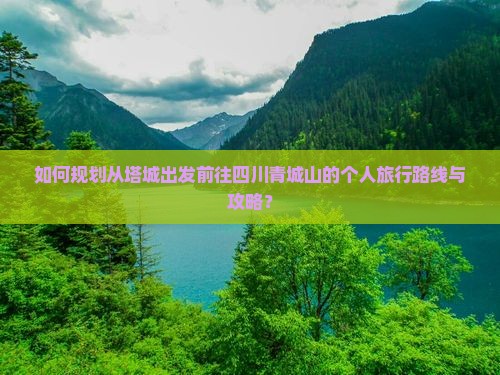 如何规划从塔城出发前往四川青城山的个人旅行路线与攻略？
