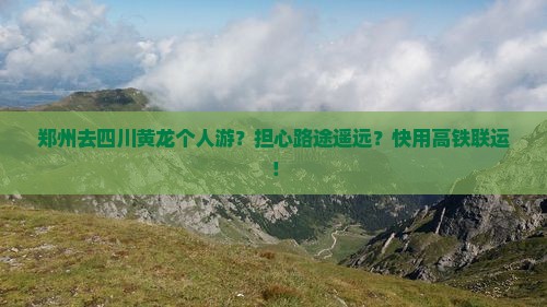 郑州去四川黄龙个人游？担心路途遥远？快用高铁联运！