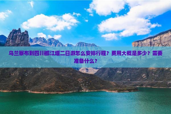 乌兰察布到四川都江堰二日游怎么安排行程？费用大概是多少？需要准备什么？