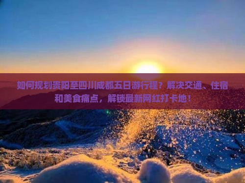 如何规划贵阳至四川成都五日游行程？解决交通、住宿和美食痛点，解锁最新网红打卡地！
