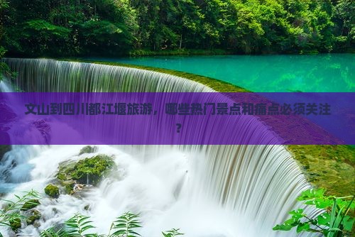 文山到四川都江堰旅游，哪些热门景点和痛点必须关注？