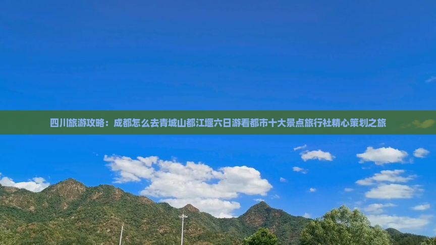 四川旅游攻略：成都怎么去青城山都江堰六日游看都市十大景点旅行社精心策划之旅