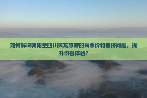 如何解决朝阳至四川黄龙旅游的高票价和拥挤问题，提升游客体验？