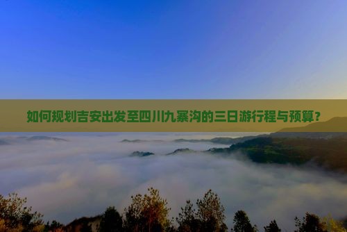 如何规划吉安出发至四川九寨沟的三日游行程与预算？