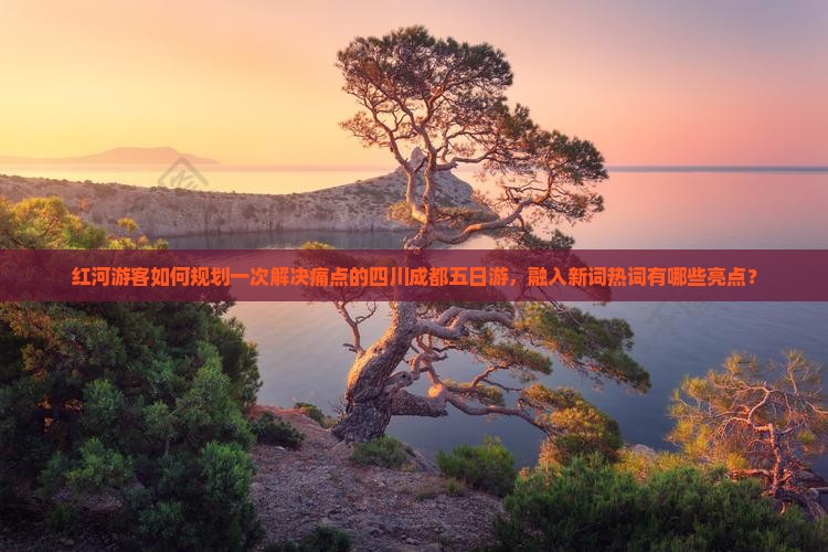 红河游客如何规划一次解决痛点的四川成都五日游，融入新词热词有哪些亮点？
