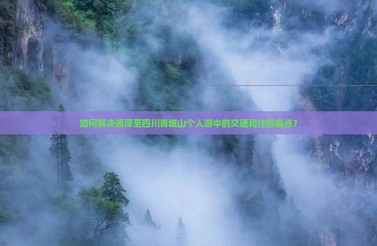 如何解决湘潭至四川青城山个人游中的交通和住宿痛点？