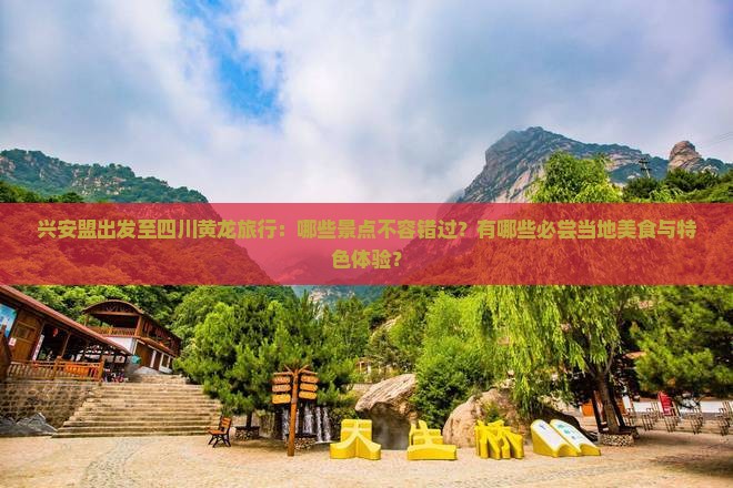 兴安盟出发至四川黄龙旅行：哪些景点不容错过？有哪些必尝当地美食与特色体验？