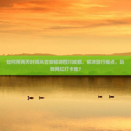 如何用两天时间从吉安畅游四川成都，解决旅行痛点，玩转网红打卡地？