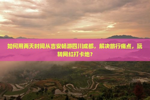 如何用两天时间从吉安畅游四川成都，解决旅行痛点，玩转网红打卡地？