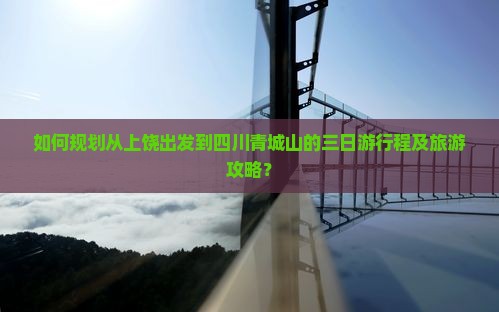 如何规划从上饶出发到四川青城山的三日游行程及旅游攻略？