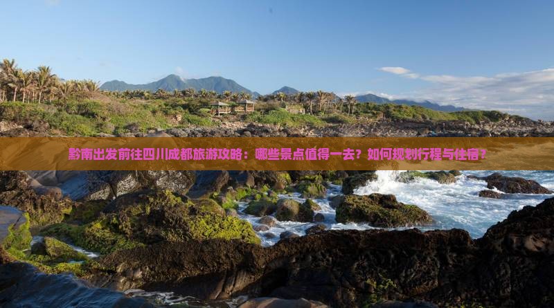 黔南出发前往四川成都旅游攻略：哪些景点值得一去？如何规划行程与住宿？