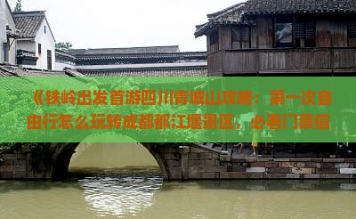 《铁岭出发首游四川青城山攻略：第一次自由行怎么玩转成都都江堰景区，必看门票信息及旅行社优惠》