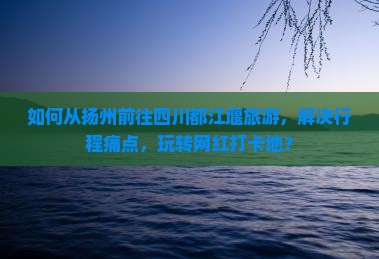 如何从扬州前往四川都江堰旅游，解决行程痛点，玩转网红打卡地？