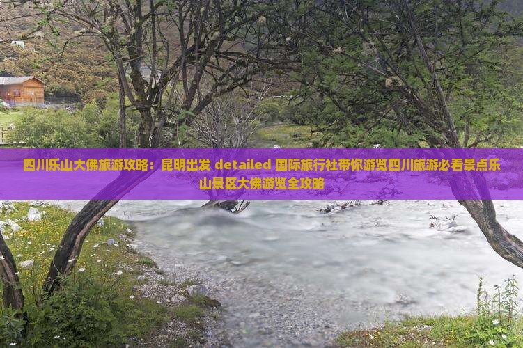 四川乐山大佛旅游攻略：昆明出发 detailed 国际旅行社带你游览四川旅游必看景点乐山景区大佛游览全攻略