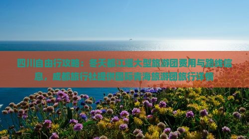 四川自由行攻略：冬天都江堰大型旅游团费用与路线信息，成都旅行社提供国际青海旅游团旅行详情
