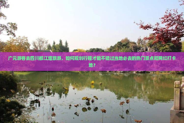 广元游客去四川都江堰旅游，如何规划行程才能不错过当地必去的热门景点和网红打卡地？
