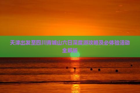 天津出发至四川青城山六日深度游攻略及必体验活动全解析