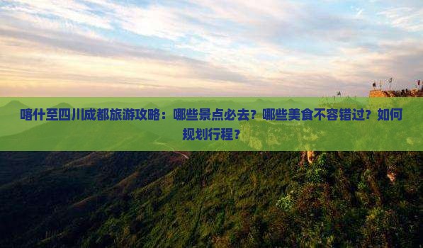 喀什至四川成都旅游攻略：哪些景点必去？哪些美食不容错过？如何规划行程？