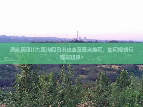 酒泉至四川九寨沟四日游攻略及景点推荐，如何规划行程与预算？