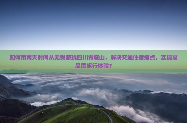 如何用两天时间从无锡游玩四川青城山，解决交通住宿痛点，实现高品质旅行体验？