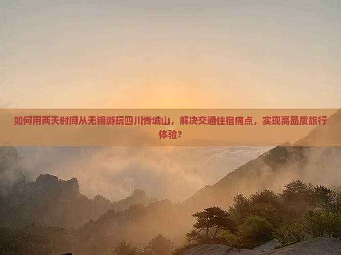 如何用两天时间从无锡游玩四川青城山，解决交通住宿痛点，实现高品质旅行体验？