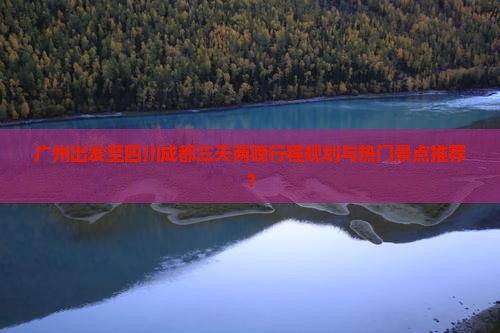 广州出发至四川成都三天两晚行程规划与热门景点推荐？
