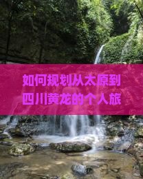 如何规划从太原到四川黄龙的个人旅行路线及行程？