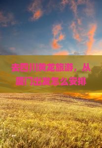 去四川黄龙旅游，从厦门出发怎么安排行程？需要多少时间？