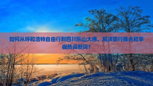 如何从呼和浩特自由行到四川乐山大佛，解决旅行痛点和掌握热词新词？