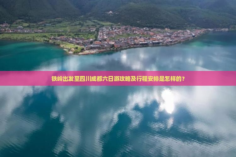 铁岭出发至四川成都六日游攻略及行程安排是怎样的？